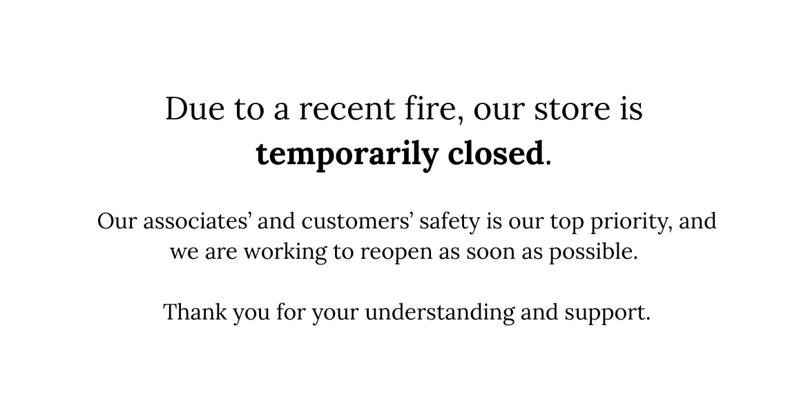 Due to a recent fire, our store is temporarily closed. Our associates’ and customers’ safety is our top priority, and we are wor